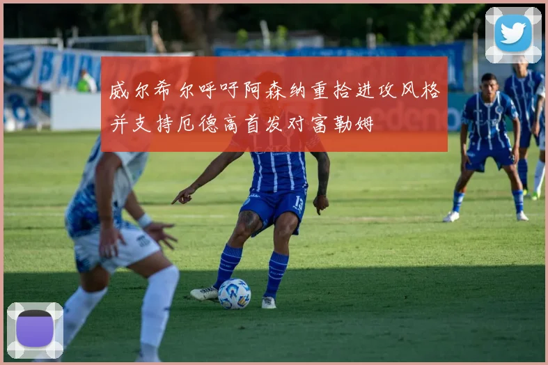 威尔希尔呼吁阿森纳重拾进攻风格并支持厄德高首发对富勒姆