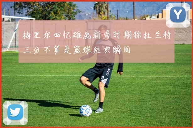 梅里尔回忆雄鹿新秀时期称杜兰特三分不算是篮球经典瞬间