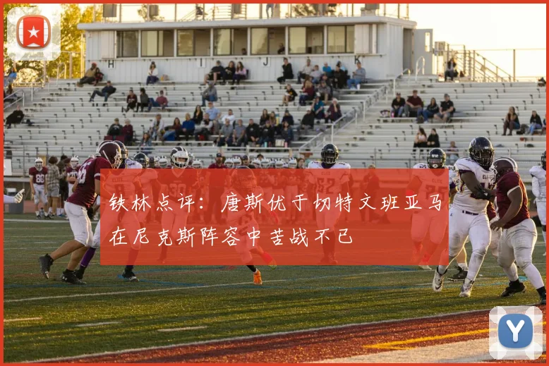 铁林点评：唐斯优于切特文班亚马在尼克斯阵容中苦战不已