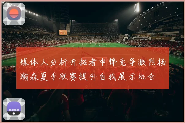 媒体人分析开拓者中锋竞争激烈杨瀚森夏季联赛提升自我展示机会