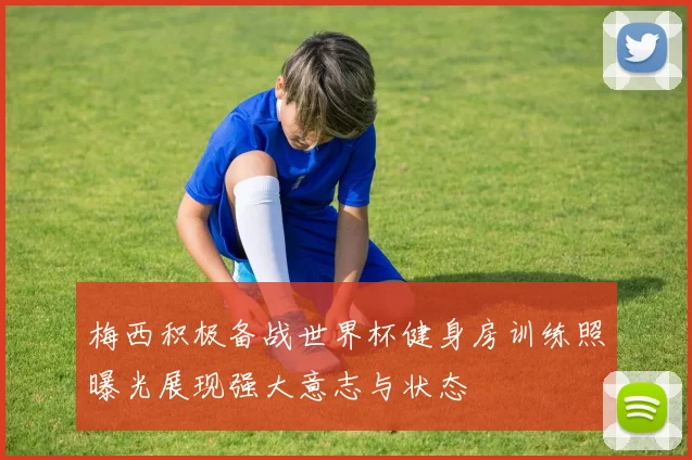 梅西积极备战世界杯健身房训练照曝光展现强大意志与状态