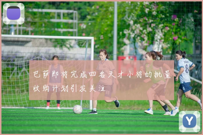 巴萨即将完成四名天才小将的批量收购计划引发关注