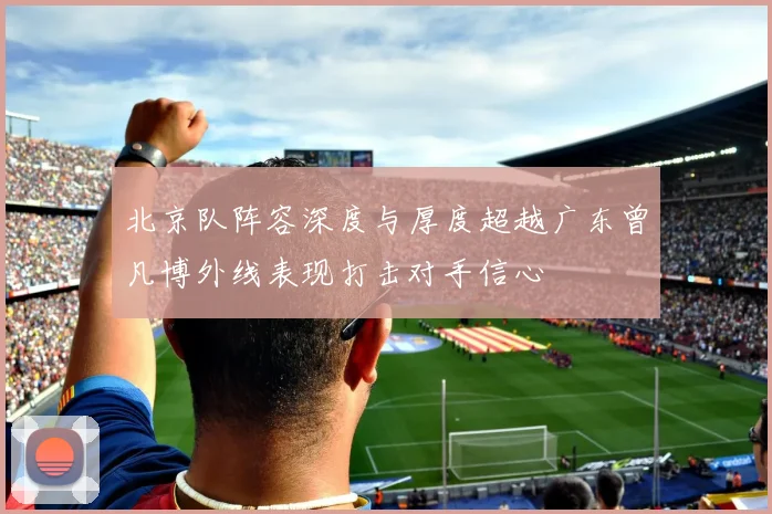 北京队阵容深度与厚度超越广东曾凡博外线表现打击对手信心