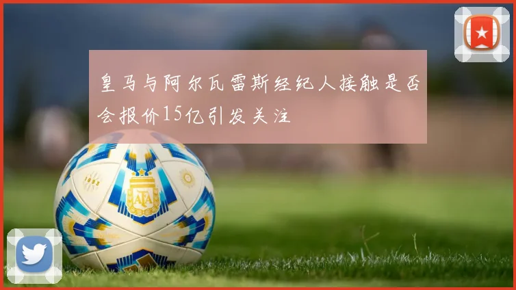 皇马与阿尔瓦雷斯经纪人接触是否会报价15亿引发关注