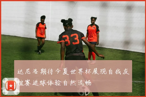 达尼洛期待今夏世界杯展现自我友谊赛进球体验自然流畅