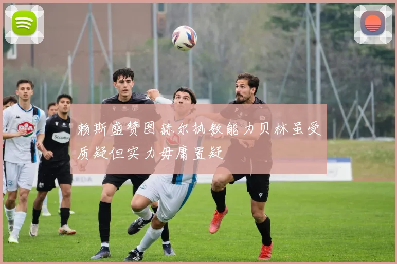 赖斯盛赞图赫尔执教能力贝林虽受质疑但实力毋庸置疑