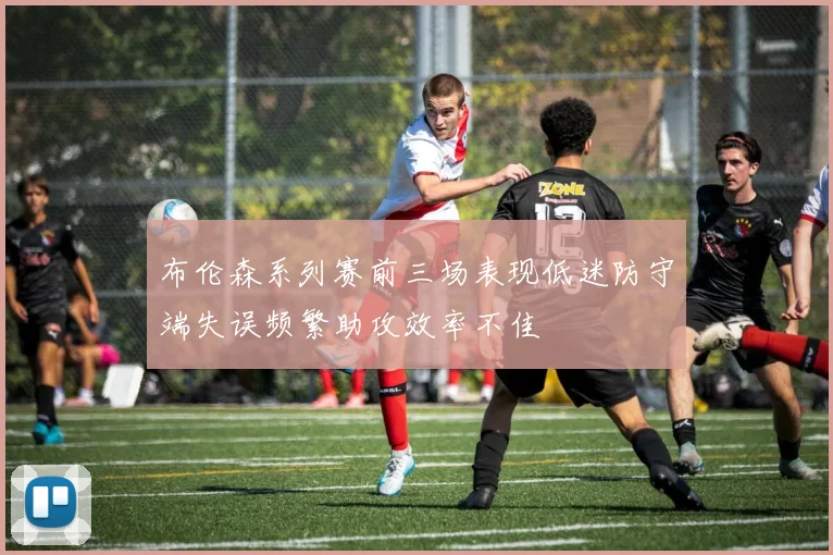 布伦森系列赛前三场表现低迷防守端失误频繁助攻效率不佳