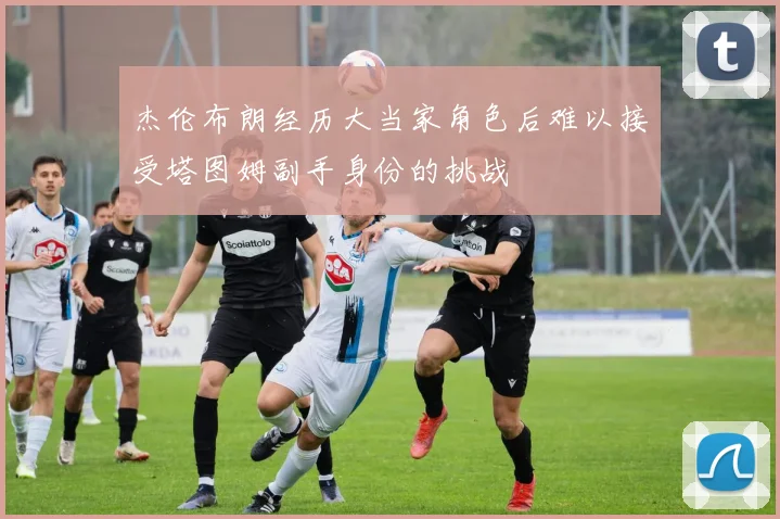 杰伦布朗经历大当家角色后难以接受塔图姆副手身份的挑战
