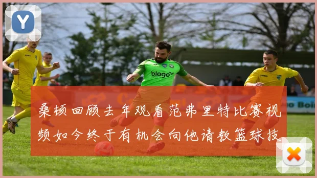 桑顿回顾去年观看范弗里特比赛视频如今终于有机会向他请教篮球技巧