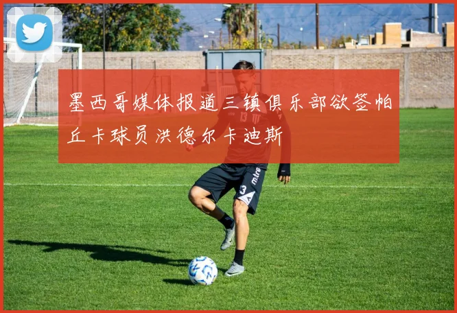 墨西哥媒体报道三镇俱乐部欲签帕丘卡球员洪德尔卡迪斯