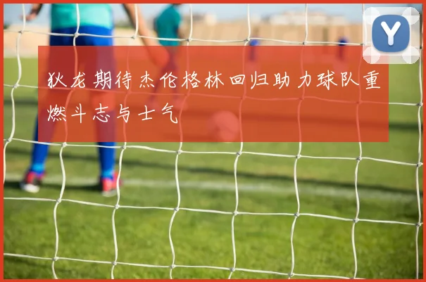 狄龙期待杰伦格林回归助力球队重燃斗志与士气