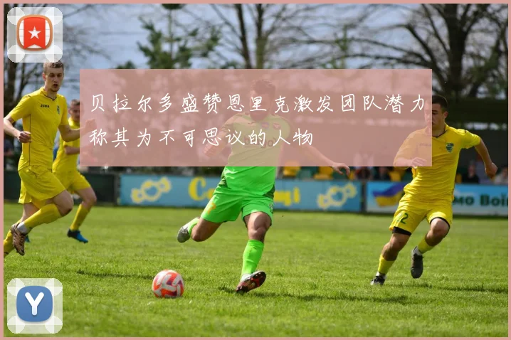 贝拉尔多盛赞恩里克激发团队潜力称其为不可思议的人物