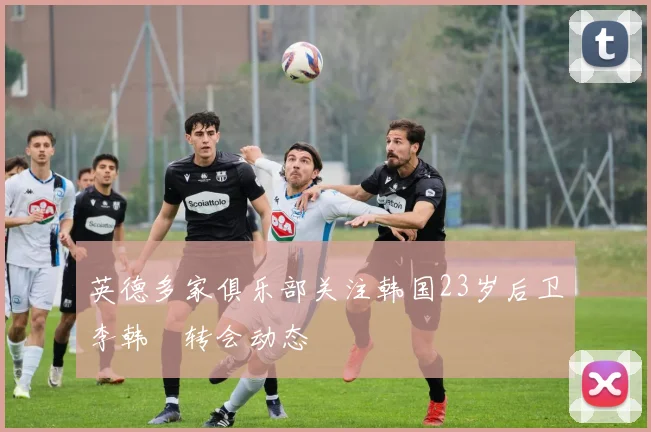 英德多家俱乐部关注韩国23岁后卫李韩汎转会动态