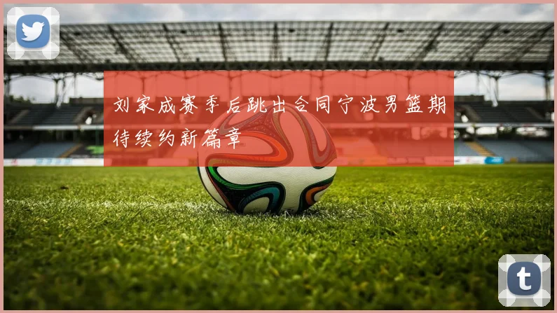 刘家成赛季后跳出合同宁波男篮期待续约新篇章