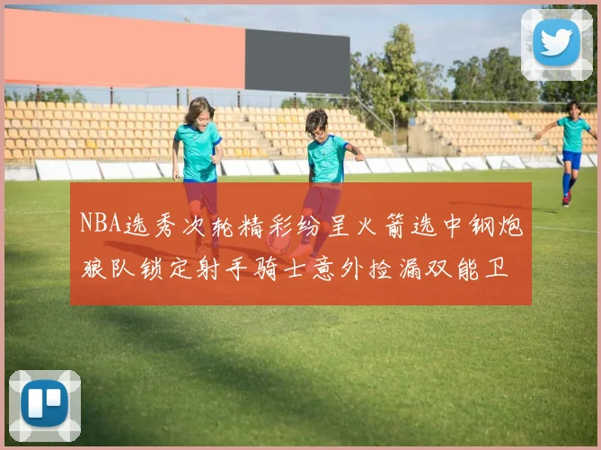 NBA选秀次轮精彩纷呈火箭选中钢炮狼队锁定射手骑士意外捡漏双能卫