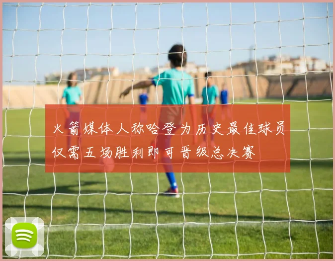火箭媒体人称哈登为历史最佳球员仅需五场胜利即可晋级总决赛