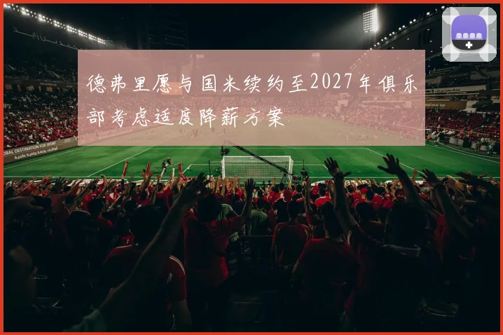 德弗里愿与国米续约至2027年俱乐部考虑适度降薪方案