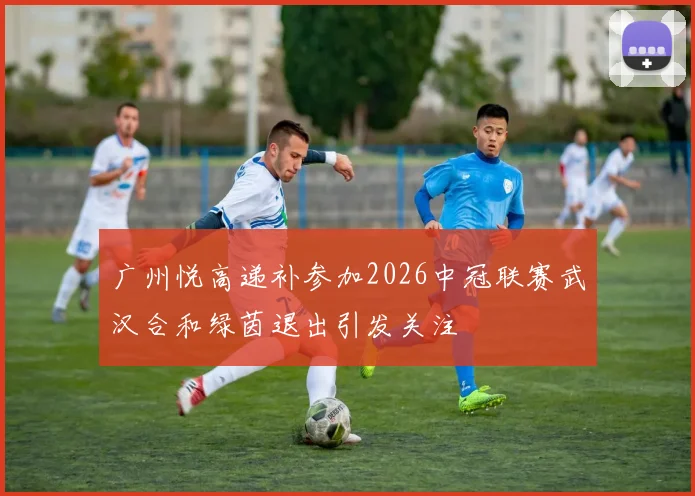 广州悦高递补参加2026中冠联赛武汉合和绿茵退出引发关注